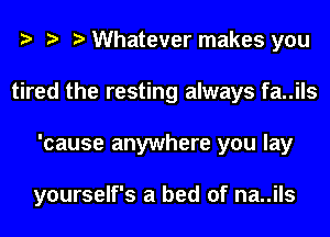 Whatever makes you
tired the resting always fa..ils
'cause anywhere you lay

yourself's a bed of na..ils