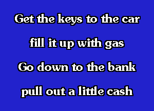 Get the keys to the car
fill it up with gas
Go down to the bank

pull out a little cash I