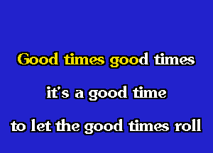 Good times good times
it's a good time

to let the good times roll