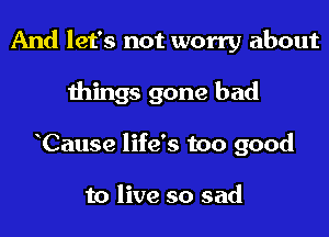 And let's not worry about

things gone bad
Cause life's too good

to live so sad