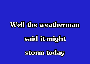 Well the weatherman

said it might

storm today