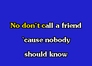 No don't call a friend

banse nobody

should know