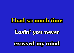 I had so much time

Losin' you never

crossed my mind