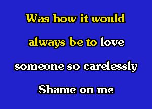 Was how it would

always be to love

someone so carelassly

Shame on me