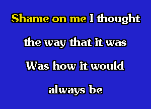 Shame on me I thought
the way that it was
Was how it would

always be