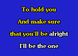 To hold you
And make sure

that you'll be alright

I'll be the one