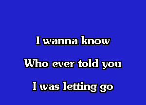 I wanna know

Who ever told you

1 was letting go