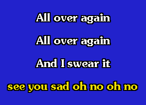 All over again
All over again

And lswear it

see you sad oh no oh no