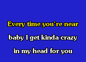 Every time you're near
baby I get kinda crazy

in my head for you