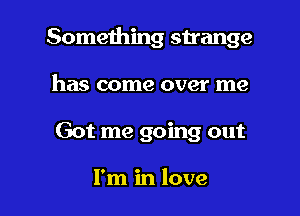 Something strange

has come over me
Got me going out

I'm in love