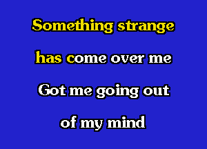 Something strange
has come over me

Got me going out

of my mind I