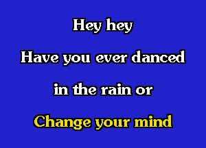 Hey hey

Have you ever danced

in the rain or

Change your mind