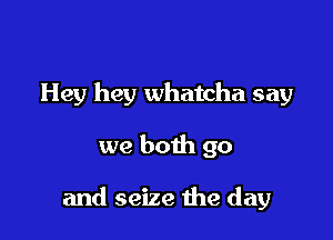 Hey hey Whatcha say

we both go

and seize the day