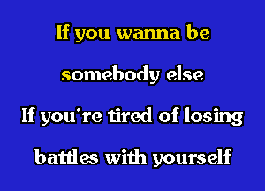 If you wanna be
somebody else
If you're tired of losing

battles with yourself