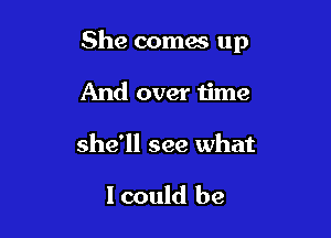 She comes up

And over time

she'll see what

I could be