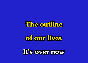 The outline

of our lives

It's over now