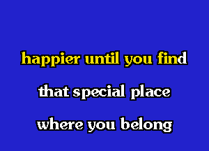 happier until you find

that special place

where you belong