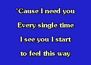 'Cause I need you
Every single time

1 see you I start

to feel this way