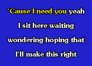 'Cause I need you yeah
I sit here waiting
wondering hoping that

I'll make this right