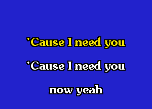 'Cause 1 need you

'Cause I need you

now yeah