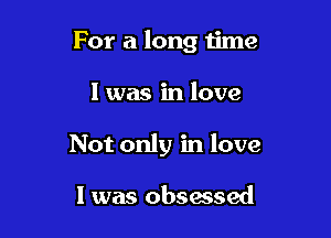 For a long time

I was in love
Not only in love

I was obsessed