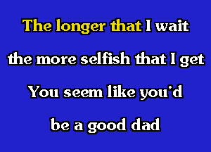 The longer that I wait
the more selfish that I get

You seem like you'd

be a good dad