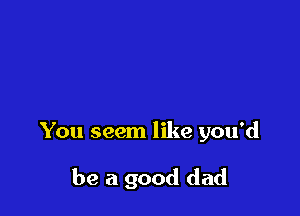 You seem like you'd

be a good dad