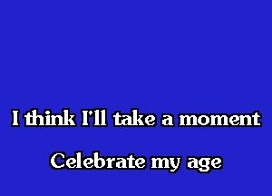 I think I'll take a moment

Celebrate my age