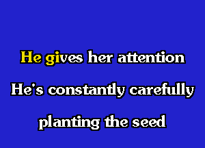 He gives her attention
He's constantly carefully

planting the seed