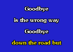 Goodbye

is the wrong way

Goodbye

down the road but