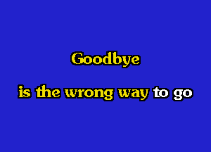 Goodbye

is the wrong way to go