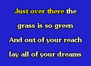 Just over there the
grass is so green
And out of your reach

lay all of your dreams