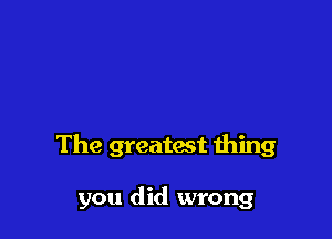 The greatmt ibing

you did wrong