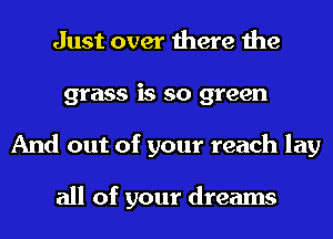 Just over there the
grass is so green
And out of your reach lay

all of your dreams