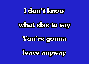 I don't know
what else to say

You're gonna

leave anyway