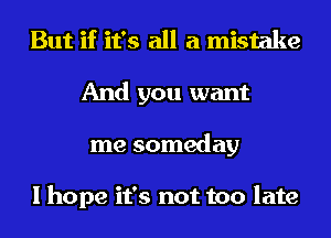 But if it's all a mistake
And you want
me someday

I hope it's not too late