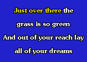 Just over there the
grass is so green
And out of your reach lay

all of your dreams