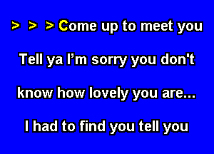 o z- ro Come up to meet you

Tell ya Pm sorry you don't

know how lovely you are...

I had to find you tell you