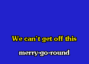 We can't get off this

merry-go-round