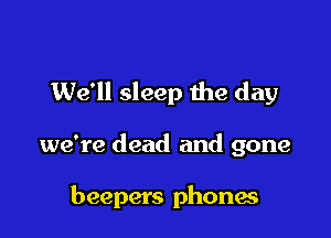 We'll sleep me day

we're dead and gone

beepers phones