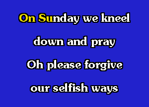 On Sunday we kneel

down and pray

Oh please forgive

our selfish ways