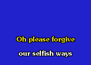 Oh please forgive

our selfish ways