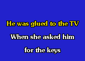 He was glued to the TV

When she asked him

for the keys