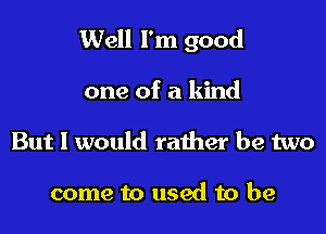 Well I'm good

one of a kind
But 1 would rather be two

come to used to be