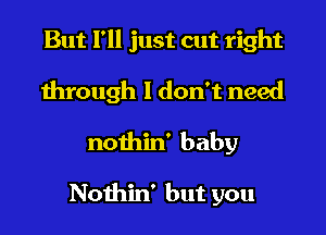 But I'll just cut right
through I don't need

nothin' baby

Nothin' but you