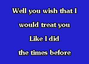 Well you wish that I

would treat you

Like I did

the timw before