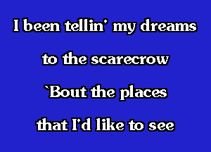 I been tellin' my dreams
to the scarecrow
hBout the places

that I'd like to see