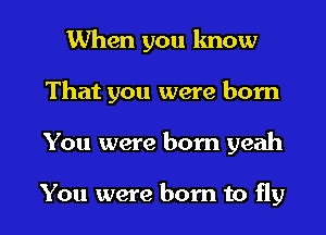 When you know
That you were born

You were born yeah

You were born to fly I