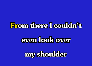 From there I couldn't

even look over

my shoulder
