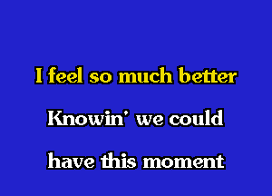 I feel so much better
Knowin' we could

have this moment